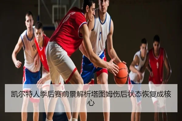 凯尔特人季后赛前景解析塔图姆伤后状态恢复成核心