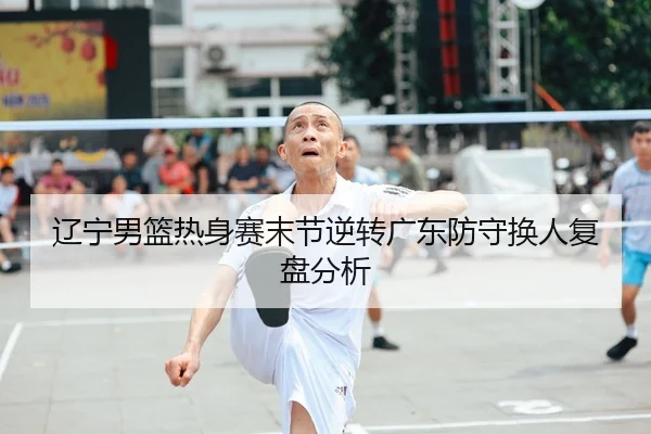 辽宁男篮热身赛末节逆转广东防守换人复盘分析