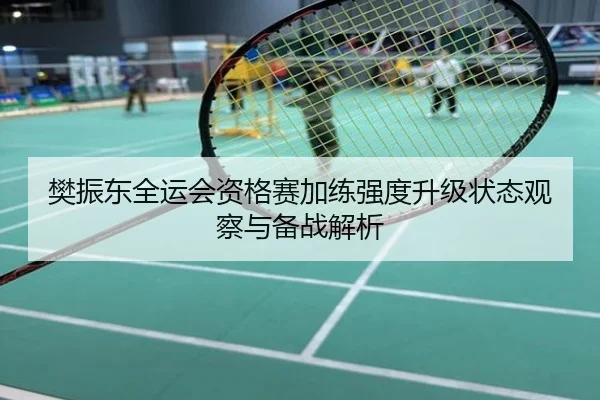 樊振东全运会资格赛加练强度升级状态观察与备战解析
