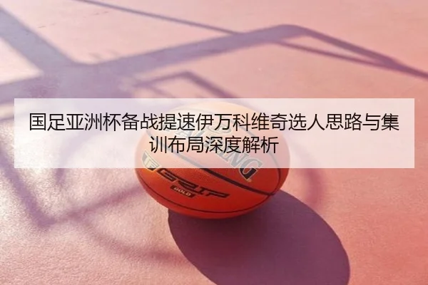 国足亚洲杯备战提速伊万科维奇选人思路与集训布局深度解析